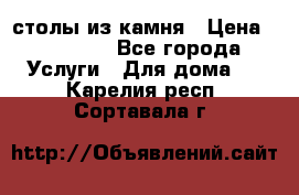 столы из камня › Цена ­ 55 000 - Все города Услуги » Для дома   . Карелия респ.,Сортавала г.